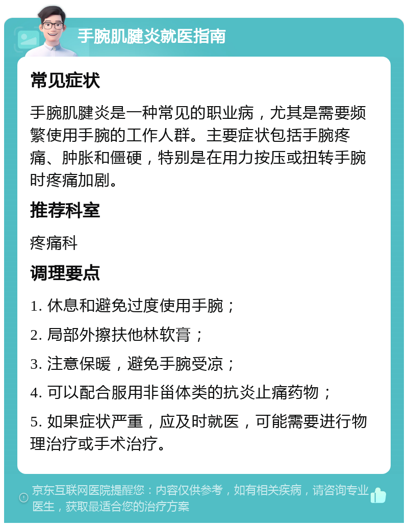 手腕肌腱炎就医指南 常见症状 手腕肌腱炎是一种常见的职业病，尤其是需要频繁使用手腕的工作人群。主要症状包括手腕疼痛、肿胀和僵硬，特别是在用力按压或扭转手腕时疼痛加剧。 推荐科室 疼痛科 调理要点 1. 休息和避免过度使用手腕； 2. 局部外擦扶他林软膏； 3. 注意保暖，避免手腕受凉； 4. 可以配合服用非甾体类的抗炎止痛药物； 5. 如果症状严重，应及时就医，可能需要进行物理治疗或手术治疗。