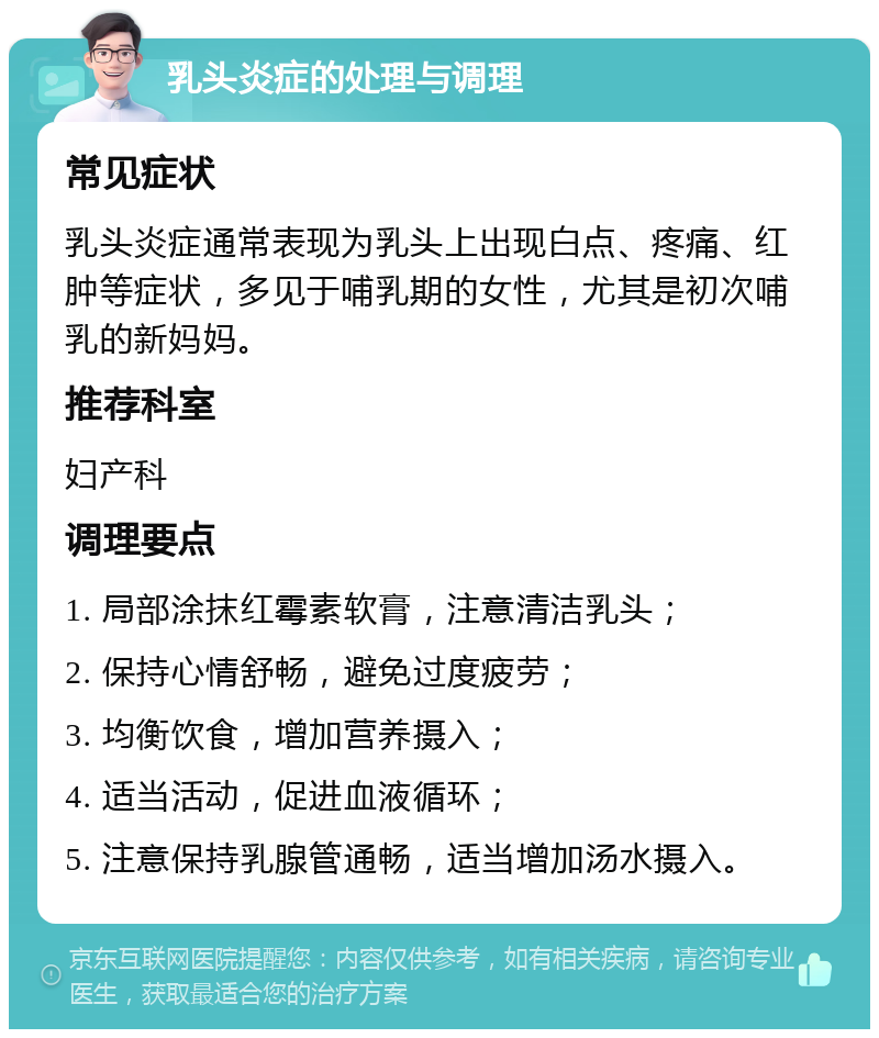 乳头炎症的处理与调理 常见症状 乳头炎症通常表现为乳头上出现白点、疼痛、红肿等症状，多见于哺乳期的女性，尤其是初次哺乳的新妈妈。 推荐科室 妇产科 调理要点 1. 局部涂抹红霉素软膏，注意清洁乳头； 2. 保持心情舒畅，避免过度疲劳； 3. 均衡饮食，增加营养摄入； 4. 适当活动，促进血液循环； 5. 注意保持乳腺管通畅，适当增加汤水摄入。