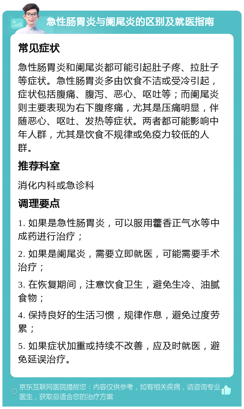 急性肠胃炎与阑尾炎的区别及就医指南 常见症状 急性肠胃炎和阑尾炎都可能引起肚子疼、拉肚子等症状。急性肠胃炎多由饮食不洁或受冷引起，症状包括腹痛、腹泻、恶心、呕吐等；而阑尾炎则主要表现为右下腹疼痛，尤其是压痛明显，伴随恶心、呕吐、发热等症状。两者都可能影响中年人群，尤其是饮食不规律或免疫力较低的人群。 推荐科室 消化内科或急诊科 调理要点 1. 如果是急性肠胃炎，可以服用藿香正气水等中成药进行治疗； 2. 如果是阑尾炎，需要立即就医，可能需要手术治疗； 3. 在恢复期间，注意饮食卫生，避免生冷、油腻食物； 4. 保持良好的生活习惯，规律作息，避免过度劳累； 5. 如果症状加重或持续不改善，应及时就医，避免延误治疗。