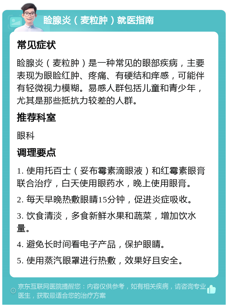 睑腺炎（麦粒肿）就医指南 常见症状 睑腺炎（麦粒肿）是一种常见的眼部疾病，主要表现为眼睑红肿、疼痛、有硬结和痒感，可能伴有轻微视力模糊。易感人群包括儿童和青少年，尤其是那些抵抗力较差的人群。 推荐科室 眼科 调理要点 1. 使用托百士（妥布霉素滴眼液）和红霉素眼膏联合治疗，白天使用眼药水，晚上使用眼膏。 2. 每天早晚热敷眼睛15分钟，促进炎症吸收。 3. 饮食清淡，多食新鲜水果和蔬菜，增加饮水量。 4. 避免长时间看电子产品，保护眼睛。 5. 使用蒸汽眼罩进行热敷，效果好且安全。