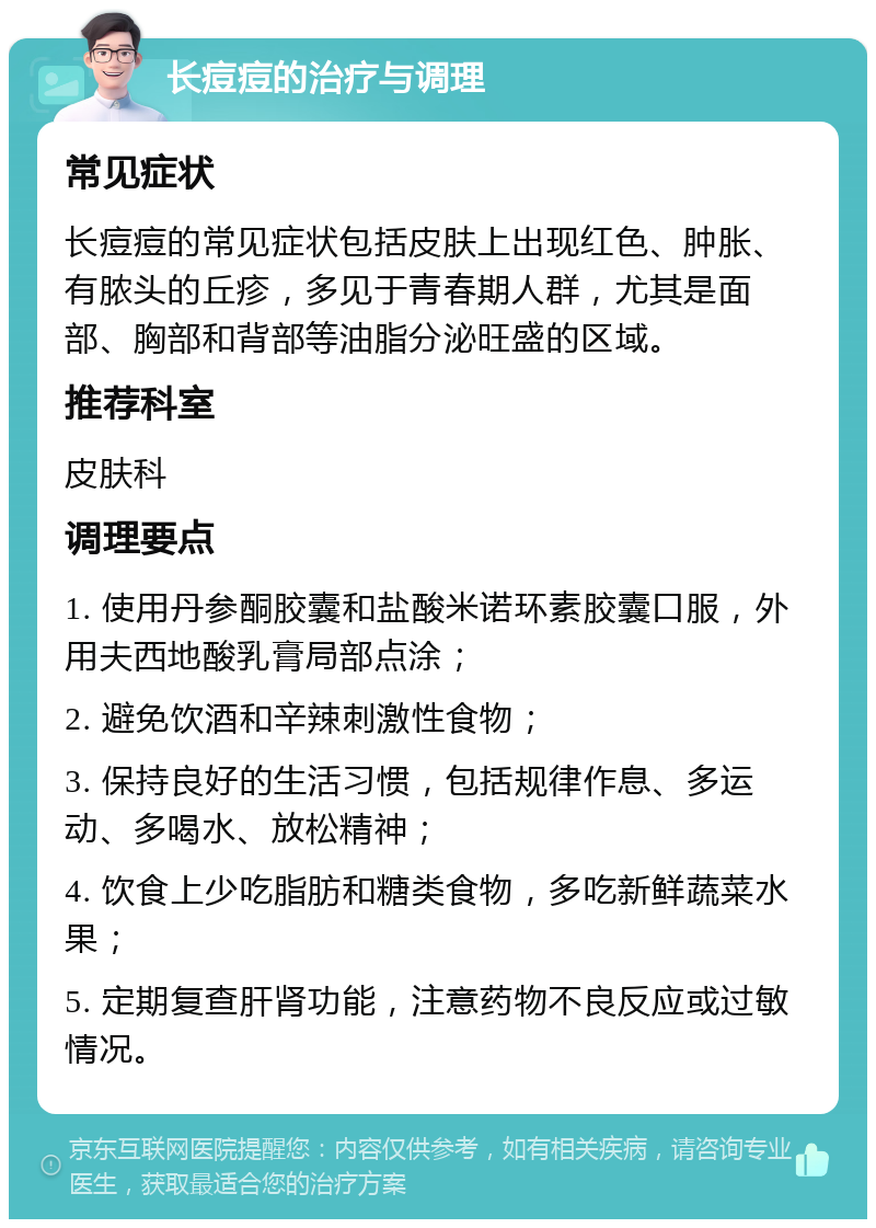 长痘痘的治疗与调理 常见症状 长痘痘的常见症状包括皮肤上出现红色、肿胀、有脓头的丘疹，多见于青春期人群，尤其是面部、胸部和背部等油脂分泌旺盛的区域。 推荐科室 皮肤科 调理要点 1. 使用丹参酮胶囊和盐酸米诺环素胶囊口服，外用夫西地酸乳膏局部点涂； 2. 避免饮酒和辛辣刺激性食物； 3. 保持良好的生活习惯，包括规律作息、多运动、多喝水、放松精神； 4. 饮食上少吃脂肪和糖类食物，多吃新鲜蔬菜水果； 5. 定期复查肝肾功能，注意药物不良反应或过敏情况。