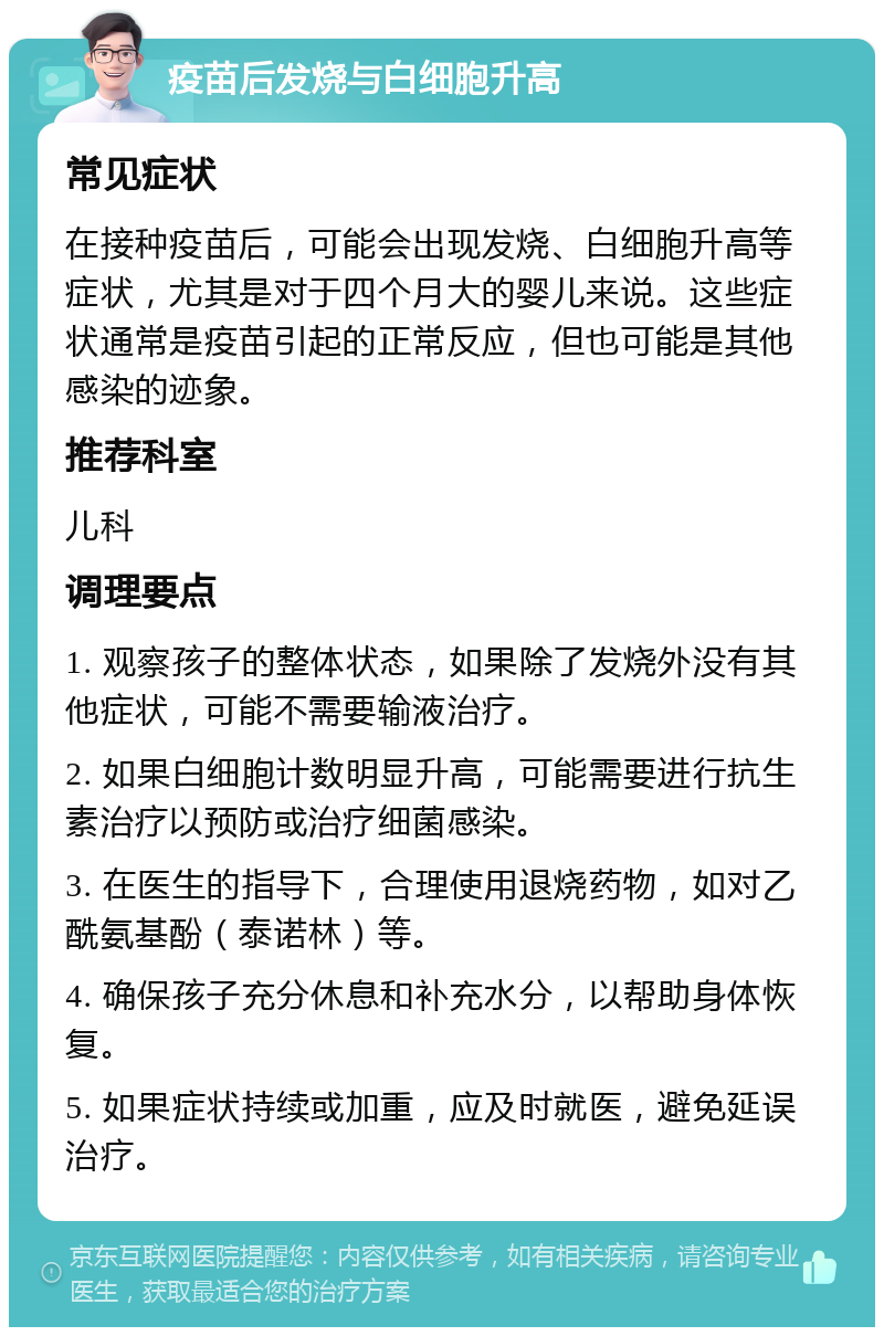 疫苗后发烧与白细胞升高 常见症状 在接种疫苗后，可能会出现发烧、白细胞升高等症状，尤其是对于四个月大的婴儿来说。这些症状通常是疫苗引起的正常反应，但也可能是其他感染的迹象。 推荐科室 儿科 调理要点 1. 观察孩子的整体状态，如果除了发烧外没有其他症状，可能不需要输液治疗。 2. 如果白细胞计数明显升高，可能需要进行抗生素治疗以预防或治疗细菌感染。 3. 在医生的指导下，合理使用退烧药物，如对乙酰氨基酚（泰诺林）等。 4. 确保孩子充分休息和补充水分，以帮助身体恢复。 5. 如果症状持续或加重，应及时就医，避免延误治疗。