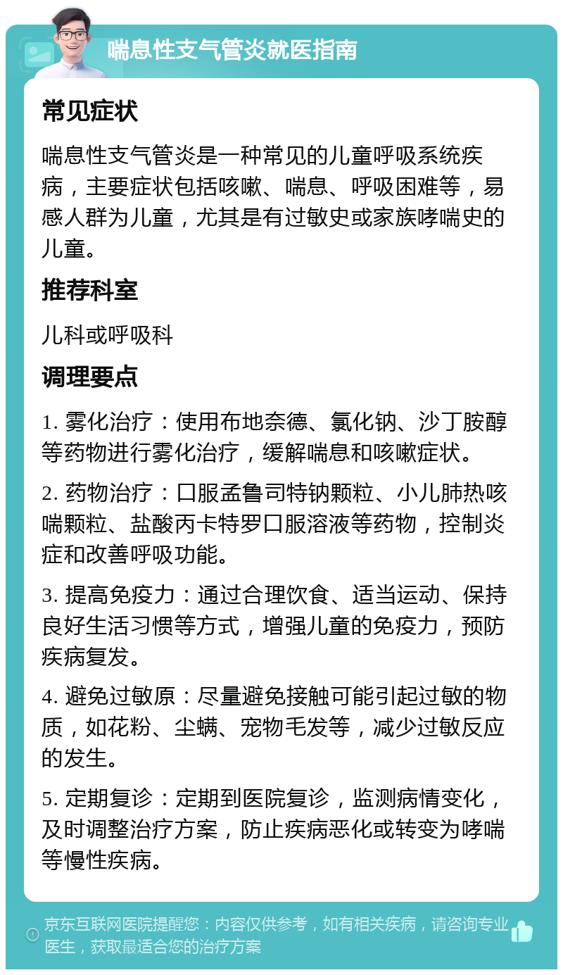 喘息性支气管炎就医指南 常见症状 喘息性支气管炎是一种常见的儿童呼吸系统疾病，主要症状包括咳嗽、喘息、呼吸困难等，易感人群为儿童，尤其是有过敏史或家族哮喘史的儿童。 推荐科室 儿科或呼吸科 调理要点 1. 雾化治疗：使用布地奈德、氯化钠、沙丁胺醇等药物进行雾化治疗，缓解喘息和咳嗽症状。 2. 药物治疗：口服孟鲁司特钠颗粒、小儿肺热咳喘颗粒、盐酸丙卡特罗口服溶液等药物，控制炎症和改善呼吸功能。 3. 提高免疫力：通过合理饮食、适当运动、保持良好生活习惯等方式，增强儿童的免疫力，预防疾病复发。 4. 避免过敏原：尽量避免接触可能引起过敏的物质，如花粉、尘螨、宠物毛发等，减少过敏反应的发生。 5. 定期复诊：定期到医院复诊，监测病情变化，及时调整治疗方案，防止疾病恶化或转变为哮喘等慢性疾病。