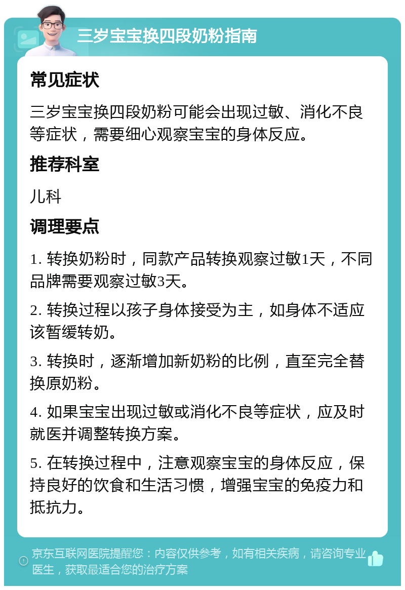 三岁宝宝换四段奶粉指南 常见症状 三岁宝宝换四段奶粉可能会出现过敏、消化不良等症状，需要细心观察宝宝的身体反应。 推荐科室 儿科 调理要点 1. 转换奶粉时，同款产品转换观察过敏1天，不同品牌需要观察过敏3天。 2. 转换过程以孩子身体接受为主，如身体不适应该暂缓转奶。 3. 转换时，逐渐增加新奶粉的比例，直至完全替换原奶粉。 4. 如果宝宝出现过敏或消化不良等症状，应及时就医并调整转换方案。 5. 在转换过程中，注意观察宝宝的身体反应，保持良好的饮食和生活习惯，增强宝宝的免疫力和抵抗力。