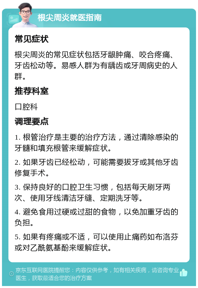 根尖周炎就医指南 常见症状 根尖周炎的常见症状包括牙龈肿痛、咬合疼痛、牙齿松动等。易感人群为有龋齿或牙周病史的人群。 推荐科室 口腔科 调理要点 1. 根管治疗是主要的治疗方法，通过清除感染的牙髓和填充根管来缓解症状。 2. 如果牙齿已经松动，可能需要拔牙或其他牙齿修复手术。 3. 保持良好的口腔卫生习惯，包括每天刷牙两次、使用牙线清洁牙缝、定期洗牙等。 4. 避免食用过硬或过甜的食物，以免加重牙齿的负担。 5. 如果有疼痛或不适，可以使用止痛药如布洛芬或对乙酰氨基酚来缓解症状。