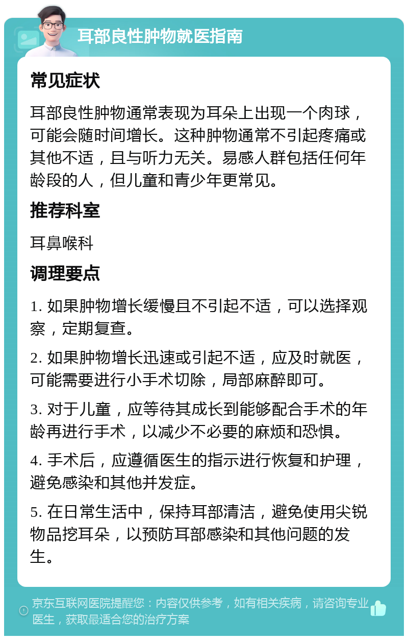 耳部良性肿物就医指南 常见症状 耳部良性肿物通常表现为耳朵上出现一个肉球，可能会随时间增长。这种肿物通常不引起疼痛或其他不适，且与听力无关。易感人群包括任何年龄段的人，但儿童和青少年更常见。 推荐科室 耳鼻喉科 调理要点 1. 如果肿物增长缓慢且不引起不适，可以选择观察，定期复查。 2. 如果肿物增长迅速或引起不适，应及时就医，可能需要进行小手术切除，局部麻醉即可。 3. 对于儿童，应等待其成长到能够配合手术的年龄再进行手术，以减少不必要的麻烦和恐惧。 4. 手术后，应遵循医生的指示进行恢复和护理，避免感染和其他并发症。 5. 在日常生活中，保持耳部清洁，避免使用尖锐物品挖耳朵，以预防耳部感染和其他问题的发生。