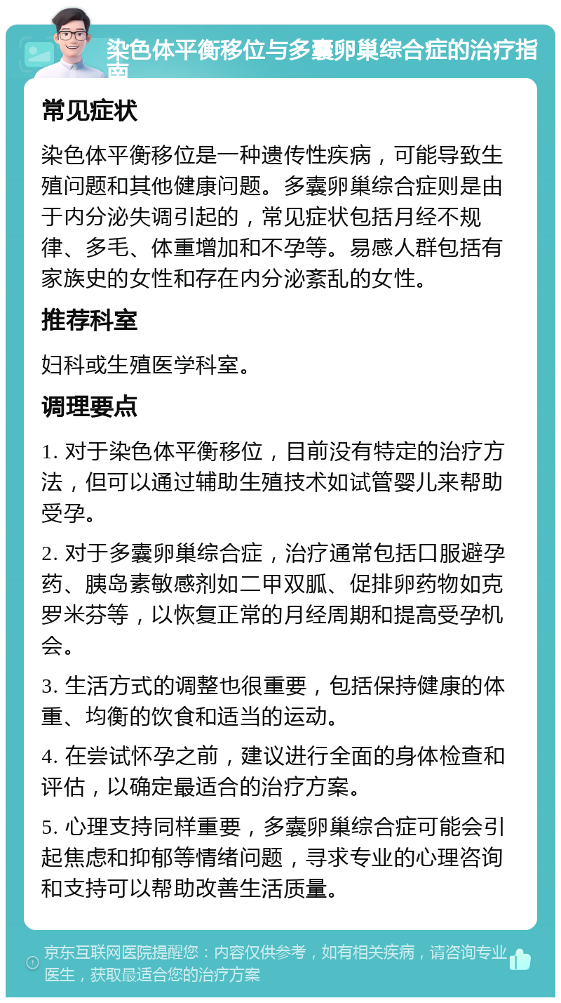 染色体平衡移位与多囊卵巢综合症的治疗指南 常见症状 染色体平衡移位是一种遗传性疾病，可能导致生殖问题和其他健康问题。多囊卵巢综合症则是由于内分泌失调引起的，常见症状包括月经不规律、多毛、体重增加和不孕等。易感人群包括有家族史的女性和存在内分泌紊乱的女性。 推荐科室 妇科或生殖医学科室。 调理要点 1. 对于染色体平衡移位，目前没有特定的治疗方法，但可以通过辅助生殖技术如试管婴儿来帮助受孕。 2. 对于多囊卵巢综合症，治疗通常包括口服避孕药、胰岛素敏感剂如二甲双胍、促排卵药物如克罗米芬等，以恢复正常的月经周期和提高受孕机会。 3. 生活方式的调整也很重要，包括保持健康的体重、均衡的饮食和适当的运动。 4. 在尝试怀孕之前，建议进行全面的身体检查和评估，以确定最适合的治疗方案。 5. 心理支持同样重要，多囊卵巢综合症可能会引起焦虑和抑郁等情绪问题，寻求专业的心理咨询和支持可以帮助改善生活质量。