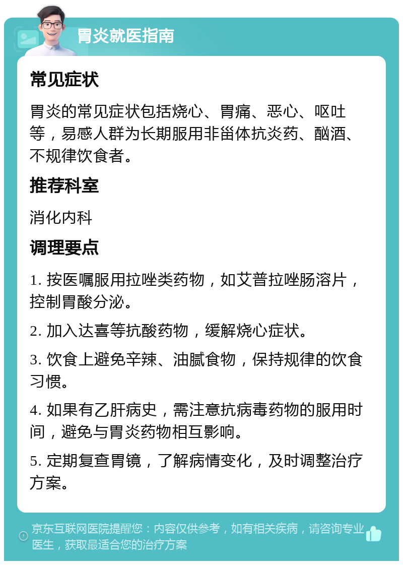 胃炎就医指南 常见症状 胃炎的常见症状包括烧心、胃痛、恶心、呕吐等，易感人群为长期服用非甾体抗炎药、酗酒、不规律饮食者。 推荐科室 消化内科 调理要点 1. 按医嘱服用拉唑类药物，如艾普拉唑肠溶片，控制胃酸分泌。 2. 加入达喜等抗酸药物，缓解烧心症状。 3. 饮食上避免辛辣、油腻食物，保持规律的饮食习惯。 4. 如果有乙肝病史，需注意抗病毒药物的服用时间，避免与胃炎药物相互影响。 5. 定期复查胃镜，了解病情变化，及时调整治疗方案。