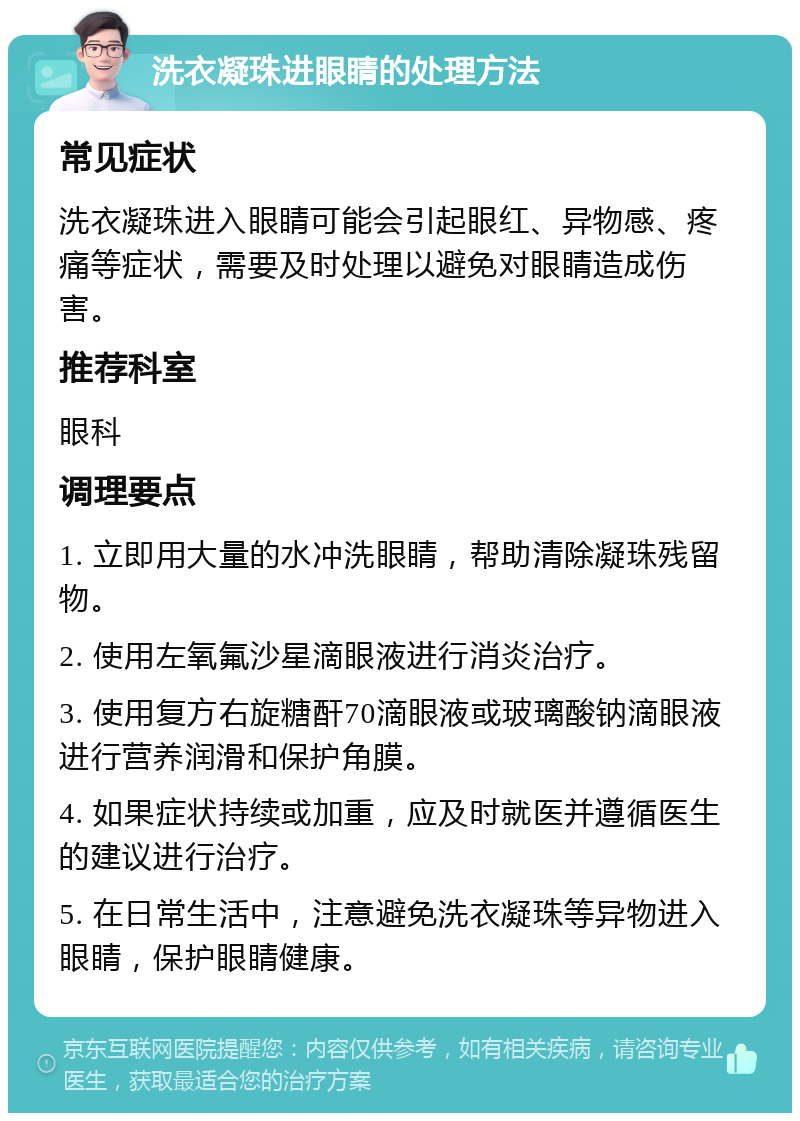 洗衣凝珠进眼睛的处理方法 常见症状 洗衣凝珠进入眼睛可能会引起眼红、异物感、疼痛等症状，需要及时处理以避免对眼睛造成伤害。 推荐科室 眼科 调理要点 1. 立即用大量的水冲洗眼睛，帮助清除凝珠残留物。 2. 使用左氧氟沙星滴眼液进行消炎治疗。 3. 使用复方右旋糖酐70滴眼液或玻璃酸钠滴眼液进行营养润滑和保护角膜。 4. 如果症状持续或加重，应及时就医并遵循医生的建议进行治疗。 5. 在日常生活中，注意避免洗衣凝珠等异物进入眼睛，保护眼睛健康。