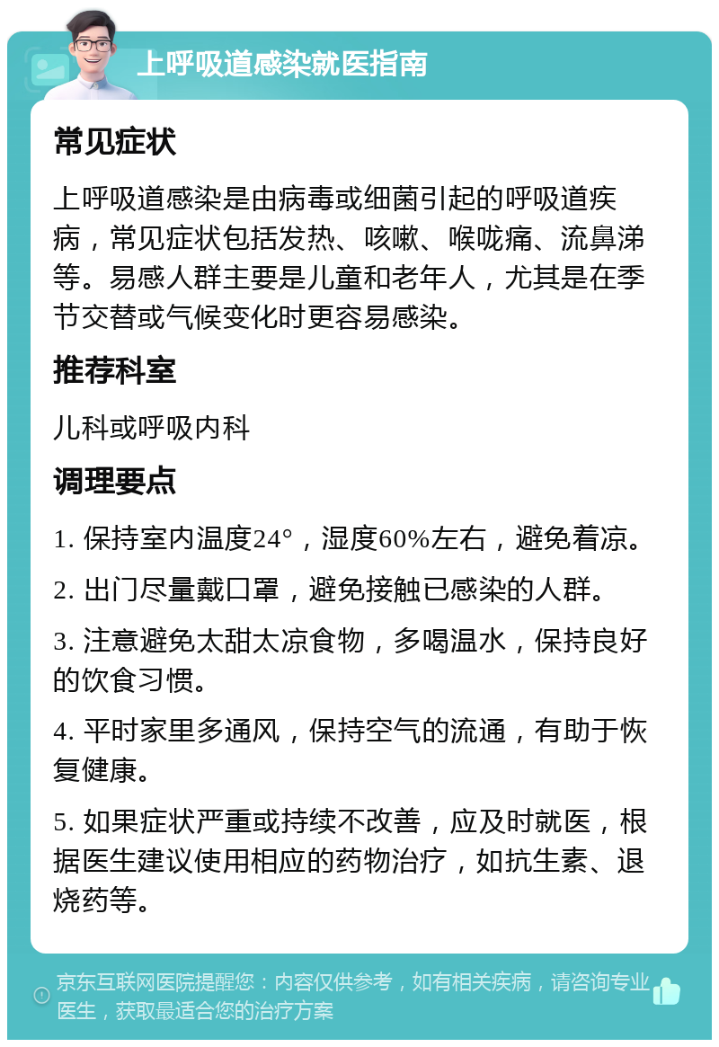 上呼吸道感染就医指南 常见症状 上呼吸道感染是由病毒或细菌引起的呼吸道疾病，常见症状包括发热、咳嗽、喉咙痛、流鼻涕等。易感人群主要是儿童和老年人，尤其是在季节交替或气候变化时更容易感染。 推荐科室 儿科或呼吸内科 调理要点 1. 保持室内温度24°，湿度60%左右，避免着凉。 2. 出门尽量戴口罩，避免接触已感染的人群。 3. 注意避免太甜太凉食物，多喝温水，保持良好的饮食习惯。 4. 平时家里多通风，保持空气的流通，有助于恢复健康。 5. 如果症状严重或持续不改善，应及时就医，根据医生建议使用相应的药物治疗，如抗生素、退烧药等。