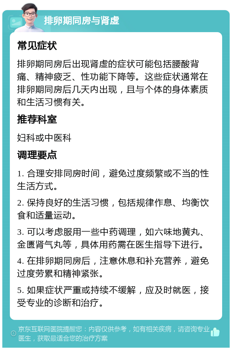 排卵期同房与肾虚 常见症状 排卵期同房后出现肾虚的症状可能包括腰酸背痛、精神疲乏、性功能下降等。这些症状通常在排卵期同房后几天内出现，且与个体的身体素质和生活习惯有关。 推荐科室 妇科或中医科 调理要点 1. 合理安排同房时间，避免过度频繁或不当的性生活方式。 2. 保持良好的生活习惯，包括规律作息、均衡饮食和适量运动。 3. 可以考虑服用一些中药调理，如六味地黄丸、金匮肾气丸等，具体用药需在医生指导下进行。 4. 在排卵期同房后，注意休息和补充营养，避免过度劳累和精神紧张。 5. 如果症状严重或持续不缓解，应及时就医，接受专业的诊断和治疗。