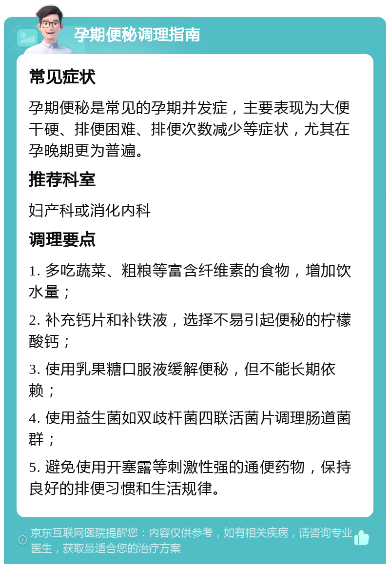 孕期便秘调理指南 常见症状 孕期便秘是常见的孕期并发症，主要表现为大便干硬、排便困难、排便次数减少等症状，尤其在孕晚期更为普遍。 推荐科室 妇产科或消化内科 调理要点 1. 多吃蔬菜、粗粮等富含纤维素的食物，增加饮水量； 2. 补充钙片和补铁液，选择不易引起便秘的柠檬酸钙； 3. 使用乳果糖口服液缓解便秘，但不能长期依赖； 4. 使用益生菌如双歧杆菌四联活菌片调理肠道菌群； 5. 避免使用开塞露等刺激性强的通便药物，保持良好的排便习惯和生活规律。