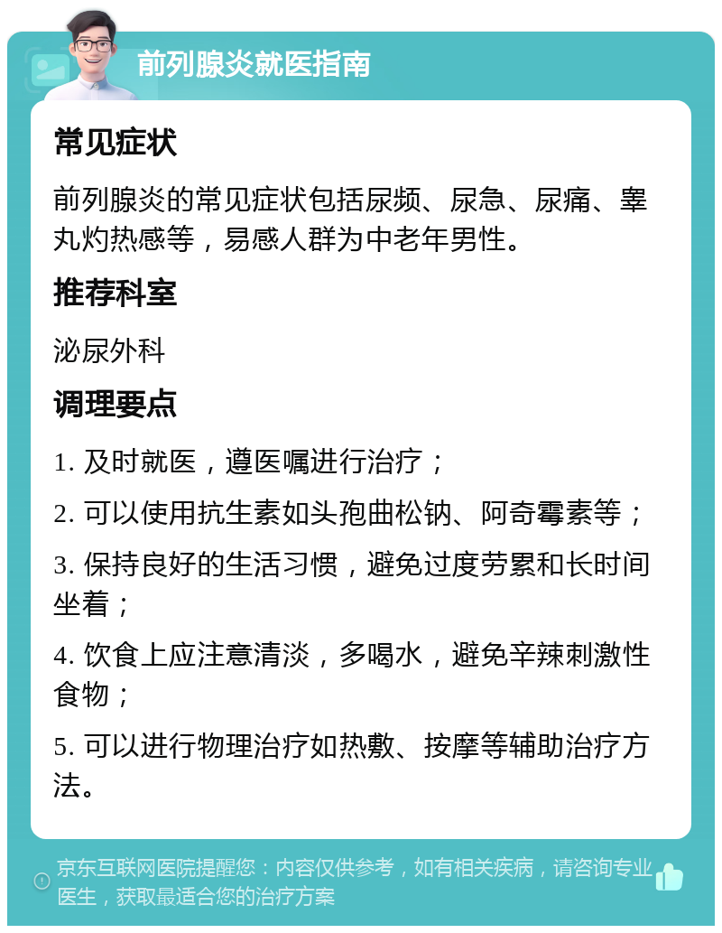 前列腺炎就医指南 常见症状 前列腺炎的常见症状包括尿频、尿急、尿痛、睾丸灼热感等，易感人群为中老年男性。 推荐科室 泌尿外科 调理要点 1. 及时就医，遵医嘱进行治疗； 2. 可以使用抗生素如头孢曲松钠、阿奇霉素等； 3. 保持良好的生活习惯，避免过度劳累和长时间坐着； 4. 饮食上应注意清淡，多喝水，避免辛辣刺激性食物； 5. 可以进行物理治疗如热敷、按摩等辅助治疗方法。