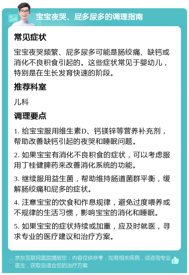 宝宝夜哭、屁多尿多的调理指南 常见症状 宝宝夜哭频繁、屁多尿多可能是肠绞痛、缺钙或消化不良积食引起的。这些症状常见于婴幼儿，特别是在生长发育快速的阶段。 推荐科室 儿科 调理要点 1. 给宝宝服用维生素D、钙镁锌等营养补充剂，帮助改善缺钙引起的夜哭和睡眠问题。 2. 如果宝宝有消化不良积食的症状，可以考虑服用丁桂健脾药来改善消化系统的功能。 3. 继续服用益生菌，帮助维持肠道菌群平衡，缓解肠绞痛和屁多的症状。 4. 注意宝宝的饮食和作息规律，避免过度喂养或不规律的生活习惯，影响宝宝的消化和睡眠。 5. 如果宝宝的症状持续或加重，应及时就医，寻求专业的医疗建议和治疗方案。