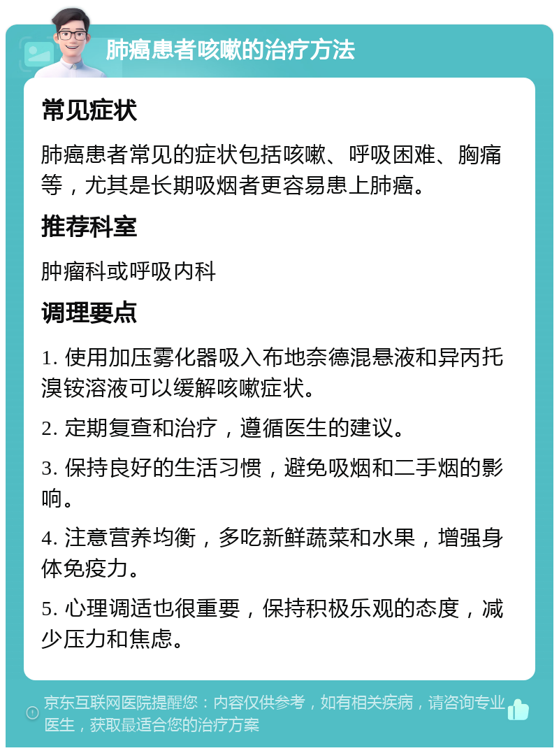 肺癌患者咳嗽的治疗方法 常见症状 肺癌患者常见的症状包括咳嗽、呼吸困难、胸痛等，尤其是长期吸烟者更容易患上肺癌。 推荐科室 肿瘤科或呼吸内科 调理要点 1. 使用加压雾化器吸入布地奈德混悬液和异丙托溴铵溶液可以缓解咳嗽症状。 2. 定期复查和治疗，遵循医生的建议。 3. 保持良好的生活习惯，避免吸烟和二手烟的影响。 4. 注意营养均衡，多吃新鲜蔬菜和水果，增强身体免疫力。 5. 心理调适也很重要，保持积极乐观的态度，减少压力和焦虑。