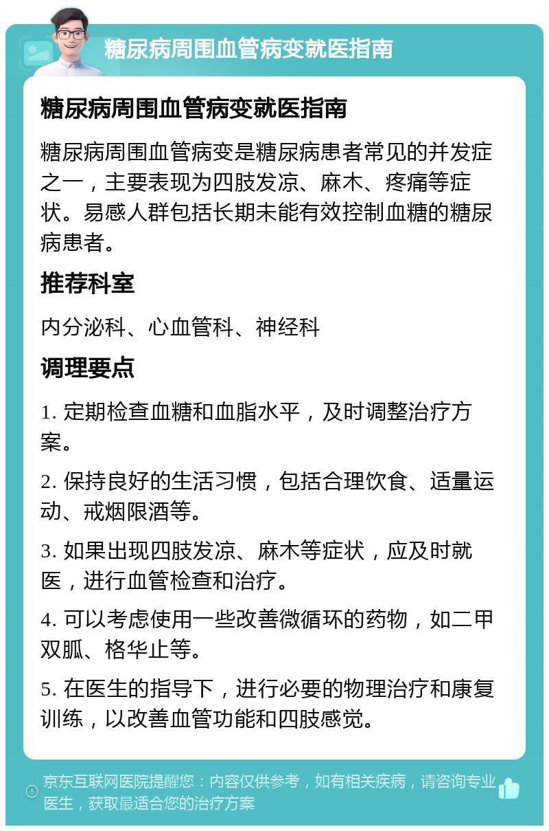 糖尿病周围血管病变就医指南 糖尿病周围血管病变就医指南 糖尿病周围血管病变是糖尿病患者常见的并发症之一，主要表现为四肢发凉、麻木、疼痛等症状。易感人群包括长期未能有效控制血糖的糖尿病患者。 推荐科室 内分泌科、心血管科、神经科 调理要点 1. 定期检查血糖和血脂水平，及时调整治疗方案。 2. 保持良好的生活习惯，包括合理饮食、适量运动、戒烟限酒等。 3. 如果出现四肢发凉、麻木等症状，应及时就医，进行血管检查和治疗。 4. 可以考虑使用一些改善微循环的药物，如二甲双胍、格华止等。 5. 在医生的指导下，进行必要的物理治疗和康复训练，以改善血管功能和四肢感觉。