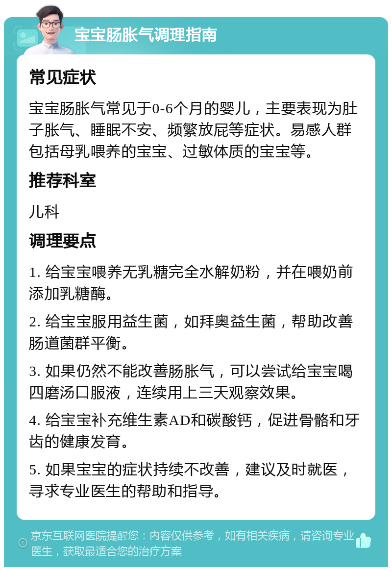 宝宝肠胀气调理指南 常见症状 宝宝肠胀气常见于0-6个月的婴儿，主要表现为肚子胀气、睡眠不安、频繁放屁等症状。易感人群包括母乳喂养的宝宝、过敏体质的宝宝等。 推荐科室 儿科 调理要点 1. 给宝宝喂养无乳糖完全水解奶粉，并在喂奶前添加乳糖酶。 2. 给宝宝服用益生菌，如拜奥益生菌，帮助改善肠道菌群平衡。 3. 如果仍然不能改善肠胀气，可以尝试给宝宝喝四磨汤口服液，连续用上三天观察效果。 4. 给宝宝补充维生素AD和碳酸钙，促进骨骼和牙齿的健康发育。 5. 如果宝宝的症状持续不改善，建议及时就医，寻求专业医生的帮助和指导。