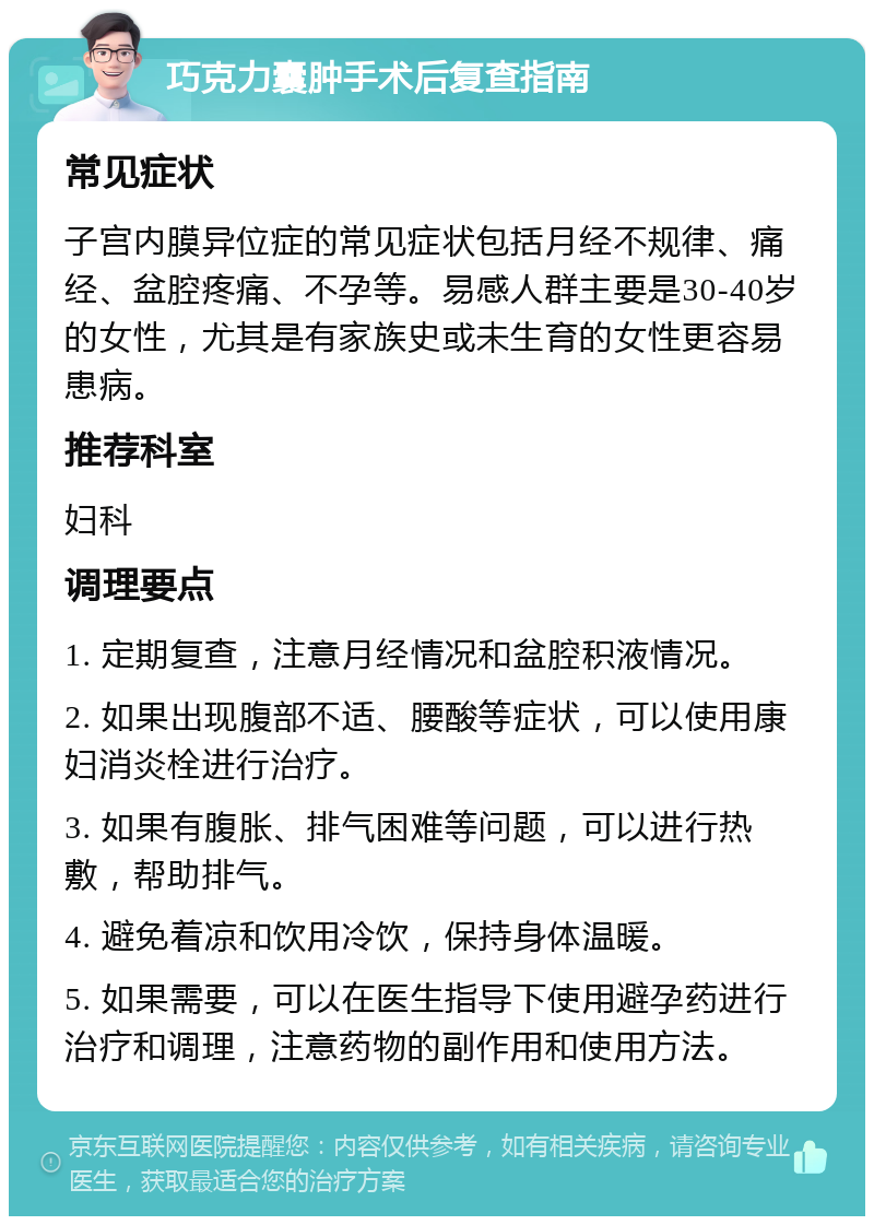 巧克力囊肿手术后复查指南 常见症状 子宫内膜异位症的常见症状包括月经不规律、痛经、盆腔疼痛、不孕等。易感人群主要是30-40岁的女性，尤其是有家族史或未生育的女性更容易患病。 推荐科室 妇科 调理要点 1. 定期复查，注意月经情况和盆腔积液情况。 2. 如果出现腹部不适、腰酸等症状，可以使用康妇消炎栓进行治疗。 3. 如果有腹胀、排气困难等问题，可以进行热敷，帮助排气。 4. 避免着凉和饮用冷饮，保持身体温暖。 5. 如果需要，可以在医生指导下使用避孕药进行治疗和调理，注意药物的副作用和使用方法。