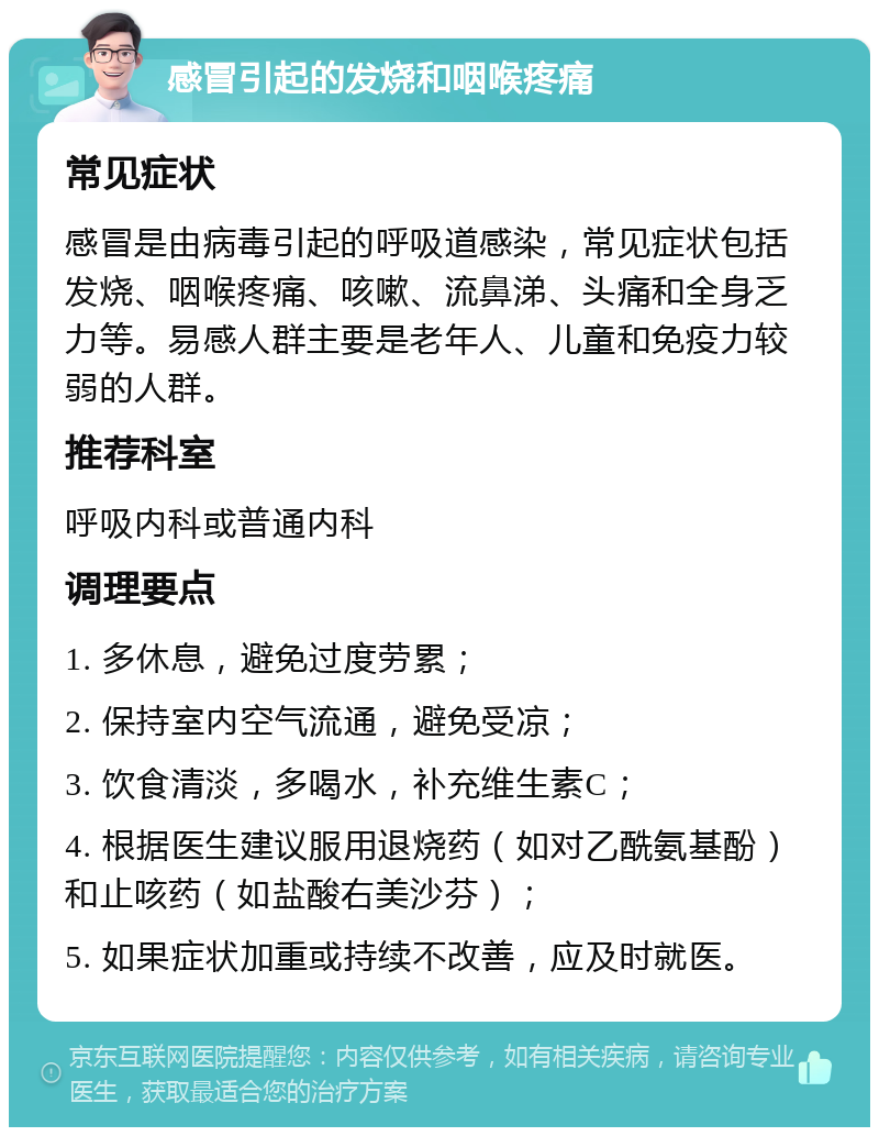 感冒引起的发烧和咽喉疼痛 常见症状 感冒是由病毒引起的呼吸道感染，常见症状包括发烧、咽喉疼痛、咳嗽、流鼻涕、头痛和全身乏力等。易感人群主要是老年人、儿童和免疫力较弱的人群。 推荐科室 呼吸内科或普通内科 调理要点 1. 多休息，避免过度劳累； 2. 保持室内空气流通，避免受凉； 3. 饮食清淡，多喝水，补充维生素C； 4. 根据医生建议服用退烧药（如对乙酰氨基酚）和止咳药（如盐酸右美沙芬）； 5. 如果症状加重或持续不改善，应及时就医。