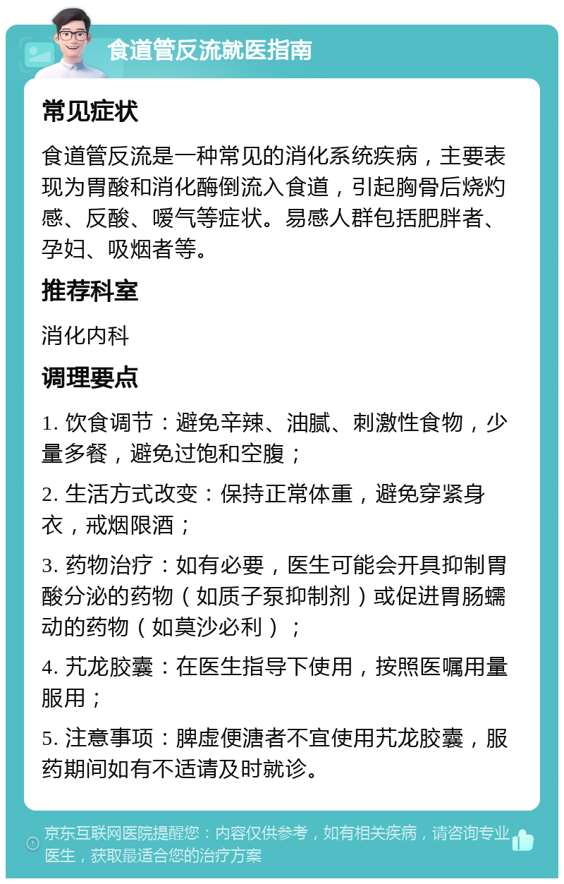 食道管反流就医指南 常见症状 食道管反流是一种常见的消化系统疾病，主要表现为胃酸和消化酶倒流入食道，引起胸骨后烧灼感、反酸、嗳气等症状。易感人群包括肥胖者、孕妇、吸烟者等。 推荐科室 消化内科 调理要点 1. 饮食调节：避免辛辣、油腻、刺激性食物，少量多餐，避免过饱和空腹； 2. 生活方式改变：保持正常体重，避免穿紧身衣，戒烟限酒； 3. 药物治疗：如有必要，医生可能会开具抑制胃酸分泌的药物（如质子泵抑制剂）或促进胃肠蠕动的药物（如莫沙必利）； 4. 艽龙胶囊：在医生指导下使用，按照医嘱用量服用； 5. 注意事项：脾虚便溏者不宜使用艽龙胶囊，服药期间如有不适请及时就诊。