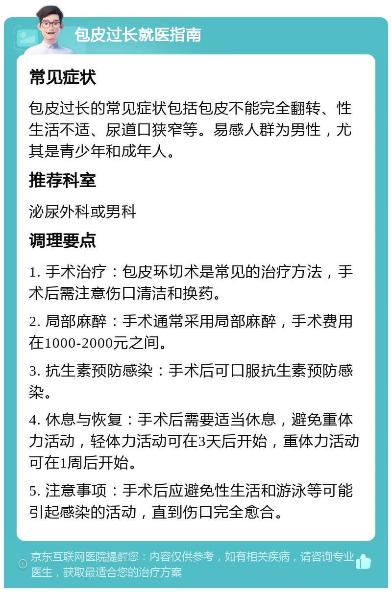 包皮过长就医指南 常见症状 包皮过长的常见症状包括包皮不能完全翻转、性生活不适、尿道口狭窄等。易感人群为男性，尤其是青少年和成年人。 推荐科室 泌尿外科或男科 调理要点 1. 手术治疗：包皮环切术是常见的治疗方法，手术后需注意伤口清洁和换药。 2. 局部麻醉：手术通常采用局部麻醉，手术费用在1000-2000元之间。 3. 抗生素预防感染：手术后可口服抗生素预防感染。 4. 休息与恢复：手术后需要适当休息，避免重体力活动，轻体力活动可在3天后开始，重体力活动可在1周后开始。 5. 注意事项：手术后应避免性生活和游泳等可能引起感染的活动，直到伤口完全愈合。