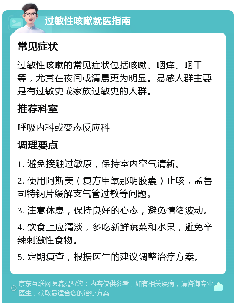 过敏性咳嗽就医指南 常见症状 过敏性咳嗽的常见症状包括咳嗽、咽痒、咽干等，尤其在夜间或清晨更为明显。易感人群主要是有过敏史或家族过敏史的人群。 推荐科室 呼吸内科或变态反应科 调理要点 1. 避免接触过敏原，保持室内空气清新。 2. 使用阿斯美（复方甲氧那明胶囊）止咳，孟鲁司特钠片缓解支气管过敏等问题。 3. 注意休息，保持良好的心态，避免情绪波动。 4. 饮食上应清淡，多吃新鲜蔬菜和水果，避免辛辣刺激性食物。 5. 定期复查，根据医生的建议调整治疗方案。