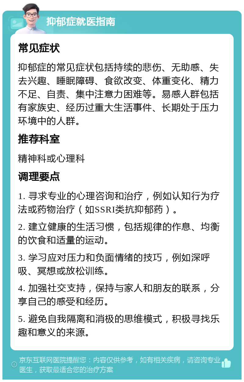 抑郁症就医指南 常见症状 抑郁症的常见症状包括持续的悲伤、无助感、失去兴趣、睡眠障碍、食欲改变、体重变化、精力不足、自责、集中注意力困难等。易感人群包括有家族史、经历过重大生活事件、长期处于压力环境中的人群。 推荐科室 精神科或心理科 调理要点 1. 寻求专业的心理咨询和治疗，例如认知行为疗法或药物治疗（如SSRI类抗抑郁药）。 2. 建立健康的生活习惯，包括规律的作息、均衡的饮食和适量的运动。 3. 学习应对压力和负面情绪的技巧，例如深呼吸、冥想或放松训练。 4. 加强社交支持，保持与家人和朋友的联系，分享自己的感受和经历。 5. 避免自我隔离和消极的思维模式，积极寻找乐趣和意义的来源。