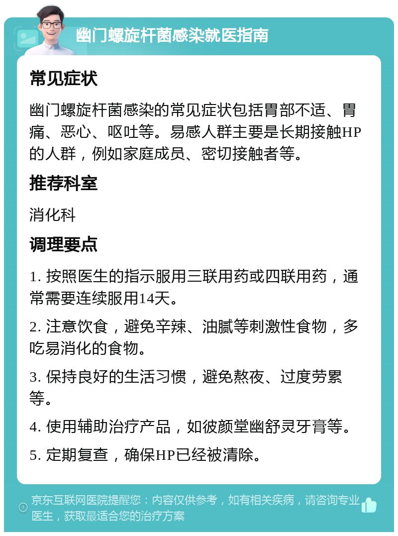 幽门螺旋杆菌感染就医指南 常见症状 幽门螺旋杆菌感染的常见症状包括胃部不适、胃痛、恶心、呕吐等。易感人群主要是长期接触HP的人群，例如家庭成员、密切接触者等。 推荐科室 消化科 调理要点 1. 按照医生的指示服用三联用药或四联用药，通常需要连续服用14天。 2. 注意饮食，避免辛辣、油腻等刺激性食物，多吃易消化的食物。 3. 保持良好的生活习惯，避免熬夜、过度劳累等。 4. 使用辅助治疗产品，如彼颜堂幽舒灵牙膏等。 5. 定期复查，确保HP已经被清除。