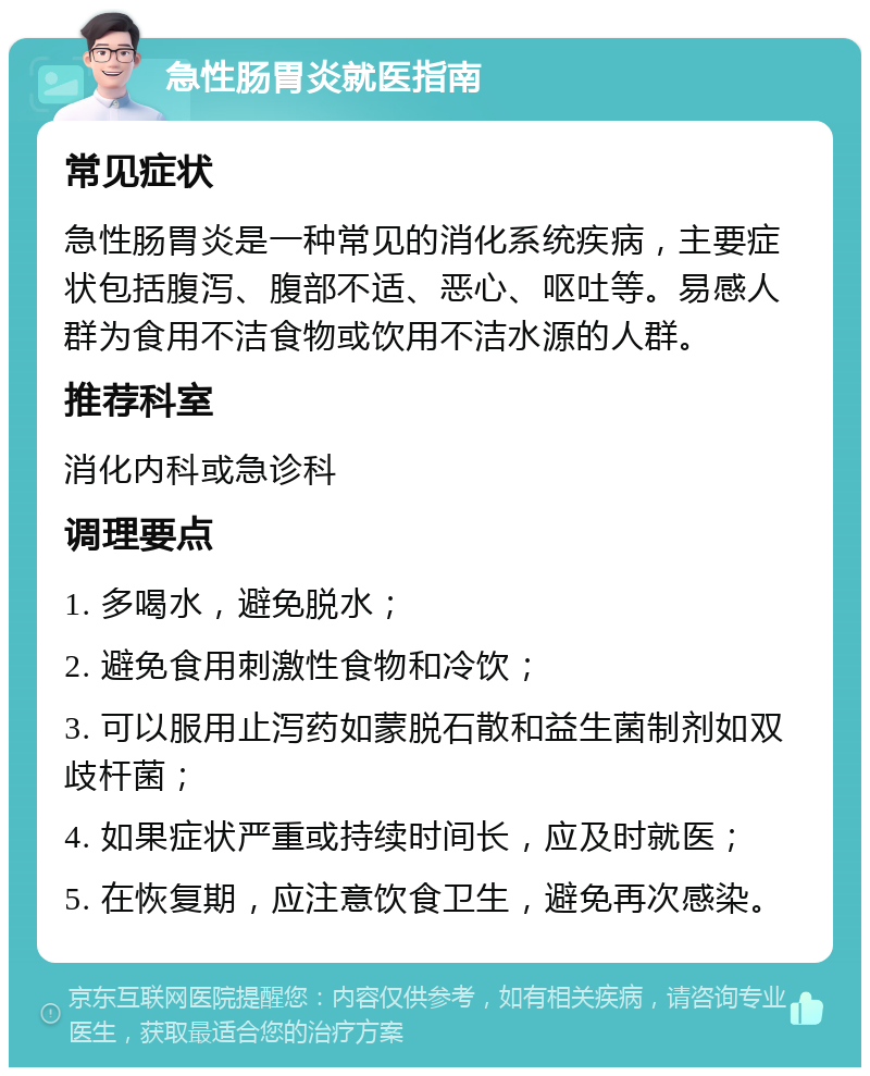 急性肠胃炎就医指南 常见症状 急性肠胃炎是一种常见的消化系统疾病，主要症状包括腹泻、腹部不适、恶心、呕吐等。易感人群为食用不洁食物或饮用不洁水源的人群。 推荐科室 消化内科或急诊科 调理要点 1. 多喝水，避免脱水； 2. 避免食用刺激性食物和冷饮； 3. 可以服用止泻药如蒙脱石散和益生菌制剂如双歧杆菌； 4. 如果症状严重或持续时间长，应及时就医； 5. 在恢复期，应注意饮食卫生，避免再次感染。