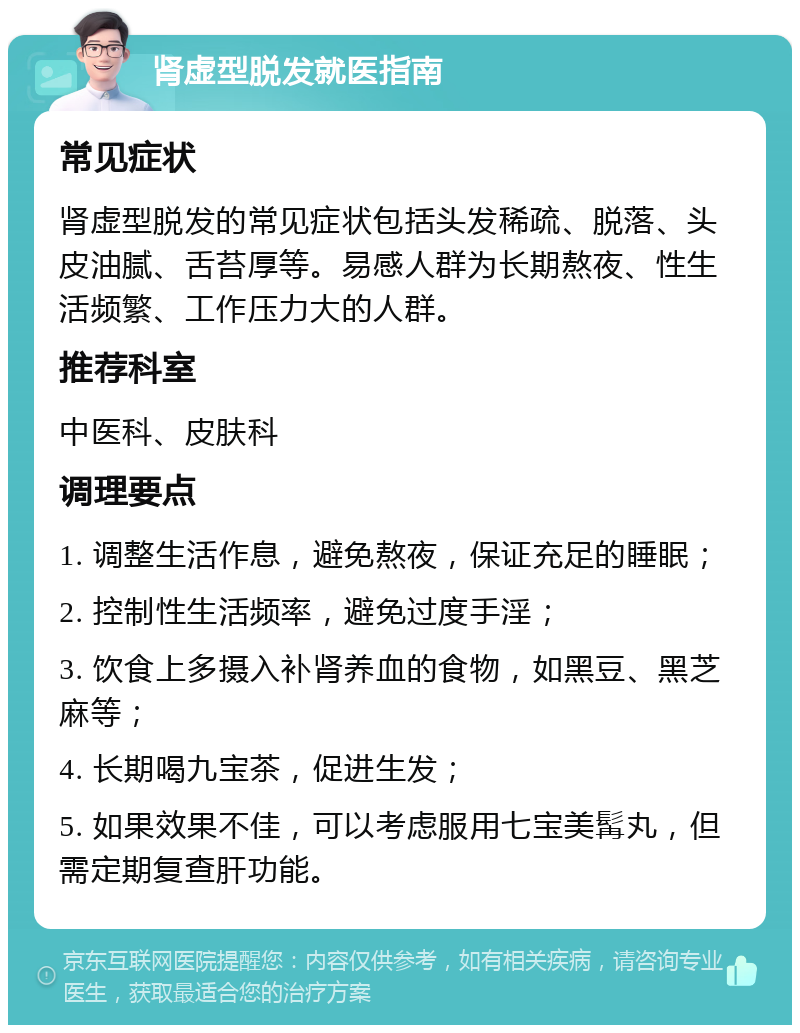 肾虚型脱发就医指南 常见症状 肾虚型脱发的常见症状包括头发稀疏、脱落、头皮油腻、舌苔厚等。易感人群为长期熬夜、性生活频繁、工作压力大的人群。 推荐科室 中医科、皮肤科 调理要点 1. 调整生活作息，避免熬夜，保证充足的睡眠； 2. 控制性生活频率，避免过度手淫； 3. 饮食上多摄入补肾养血的食物，如黑豆、黑芝麻等； 4. 长期喝九宝茶，促进生发； 5. 如果效果不佳，可以考虑服用七宝美髯丸，但需定期复查肝功能。