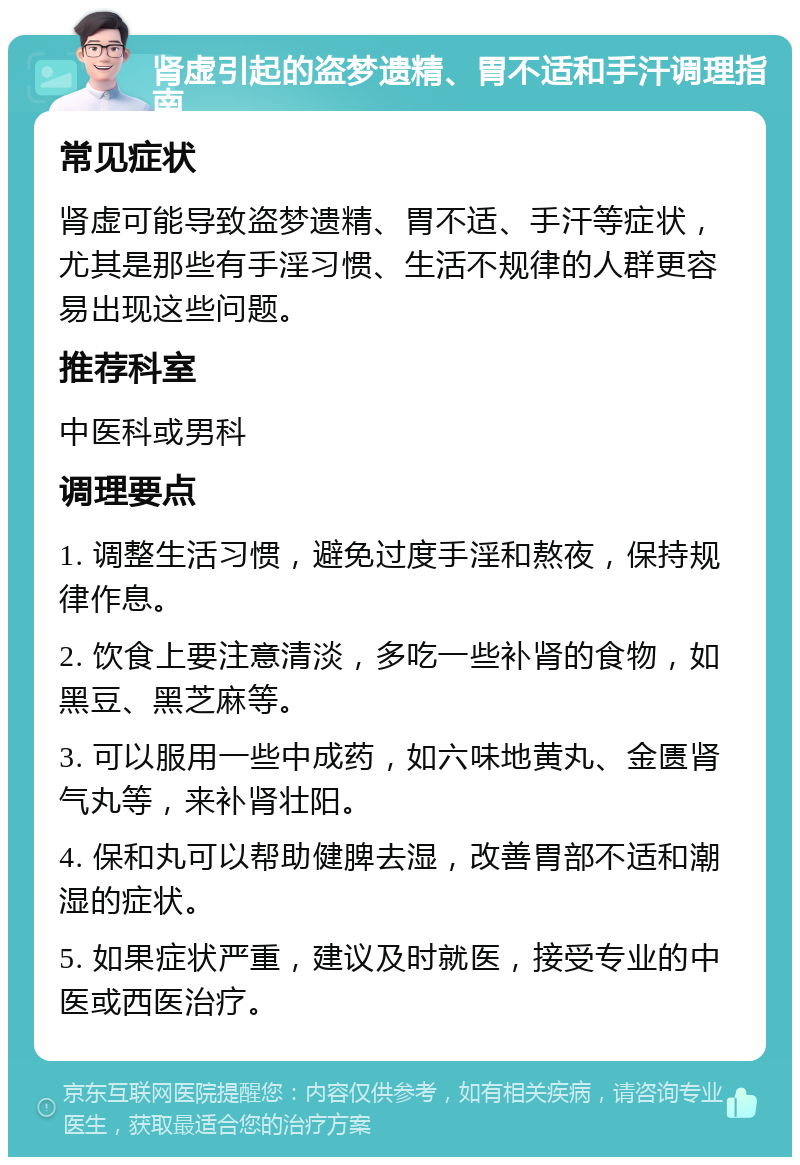 肾虚引起的盗梦遗精、胃不适和手汗调理指南 常见症状 肾虚可能导致盗梦遗精、胃不适、手汗等症状，尤其是那些有手淫习惯、生活不规律的人群更容易出现这些问题。 推荐科室 中医科或男科 调理要点 1. 调整生活习惯，避免过度手淫和熬夜，保持规律作息。 2. 饮食上要注意清淡，多吃一些补肾的食物，如黑豆、黑芝麻等。 3. 可以服用一些中成药，如六味地黄丸、金匮肾气丸等，来补肾壮阳。 4. 保和丸可以帮助健脾去湿，改善胃部不适和潮湿的症状。 5. 如果症状严重，建议及时就医，接受专业的中医或西医治疗。