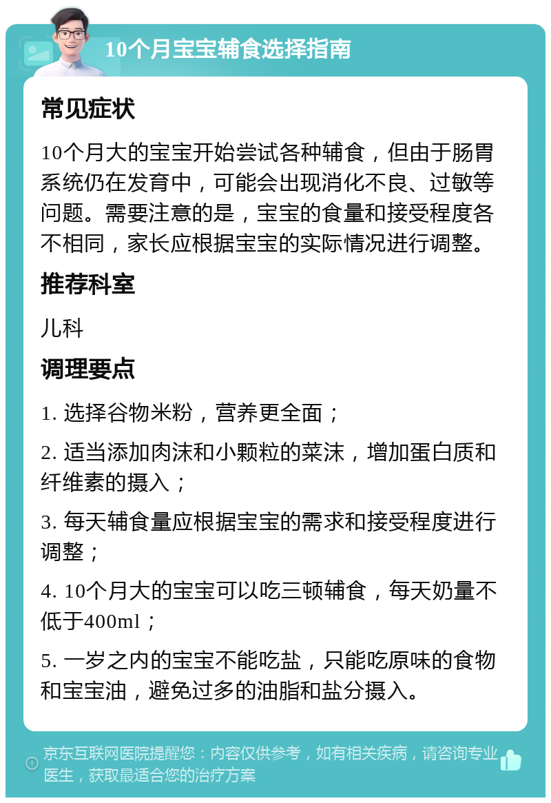 10个月宝宝辅食选择指南 常见症状 10个月大的宝宝开始尝试各种辅食，但由于肠胃系统仍在发育中，可能会出现消化不良、过敏等问题。需要注意的是，宝宝的食量和接受程度各不相同，家长应根据宝宝的实际情况进行调整。 推荐科室 儿科 调理要点 1. 选择谷物米粉，营养更全面； 2. 适当添加肉沫和小颗粒的菜沫，增加蛋白质和纤维素的摄入； 3. 每天辅食量应根据宝宝的需求和接受程度进行调整； 4. 10个月大的宝宝可以吃三顿辅食，每天奶量不低于400ml； 5. 一岁之内的宝宝不能吃盐，只能吃原味的食物和宝宝油，避免过多的油脂和盐分摄入。