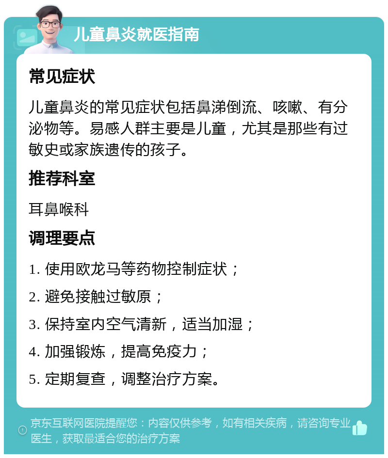 儿童鼻炎就医指南 常见症状 儿童鼻炎的常见症状包括鼻涕倒流、咳嗽、有分泌物等。易感人群主要是儿童，尤其是那些有过敏史或家族遗传的孩子。 推荐科室 耳鼻喉科 调理要点 1. 使用欧龙马等药物控制症状； 2. 避免接触过敏原； 3. 保持室内空气清新，适当加湿； 4. 加强锻炼，提高免疫力； 5. 定期复查，调整治疗方案。