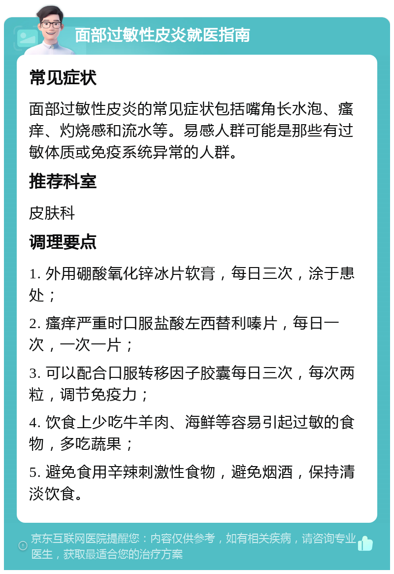 面部过敏性皮炎就医指南 常见症状 面部过敏性皮炎的常见症状包括嘴角长水泡、瘙痒、灼烧感和流水等。易感人群可能是那些有过敏体质或免疫系统异常的人群。 推荐科室 皮肤科 调理要点 1. 外用硼酸氧化锌冰片软膏，每日三次，涂于患处； 2. 瘙痒严重时口服盐酸左西替利嗪片，每日一次，一次一片； 3. 可以配合口服转移因子胶囊每日三次，每次两粒，调节免疫力； 4. 饮食上少吃牛羊肉、海鲜等容易引起过敏的食物，多吃蔬果； 5. 避免食用辛辣刺激性食物，避免烟酒，保持清淡饮食。