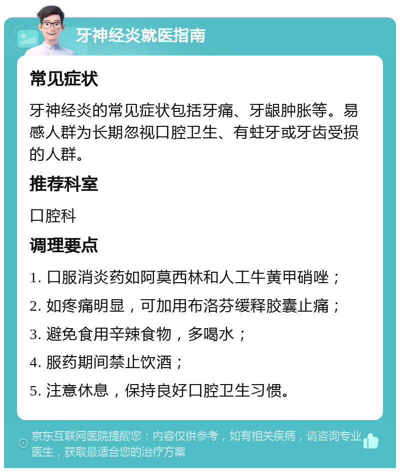 牙神经炎就医指南 常见症状 牙神经炎的常见症状包括牙痛、牙龈肿胀等。易感人群为长期忽视口腔卫生、有蛀牙或牙齿受损的人群。 推荐科室 口腔科 调理要点 1. 口服消炎药如阿莫西林和人工牛黄甲硝唑； 2. 如疼痛明显，可加用布洛芬缓释胶囊止痛； 3. 避免食用辛辣食物，多喝水； 4. 服药期间禁止饮酒； 5. 注意休息，保持良好口腔卫生习惯。