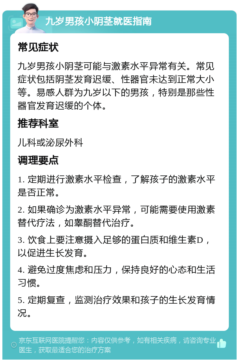 九岁男孩小阴茎就医指南 常见症状 九岁男孩小阴茎可能与激素水平异常有关。常见症状包括阴茎发育迟缓、性器官未达到正常大小等。易感人群为九岁以下的男孩，特别是那些性器官发育迟缓的个体。 推荐科室 儿科或泌尿外科 调理要点 1. 定期进行激素水平检查，了解孩子的激素水平是否正常。 2. 如果确诊为激素水平异常，可能需要使用激素替代疗法，如睾酮替代治疗。 3. 饮食上要注意摄入足够的蛋白质和维生素D，以促进生长发育。 4. 避免过度焦虑和压力，保持良好的心态和生活习惯。 5. 定期复查，监测治疗效果和孩子的生长发育情况。