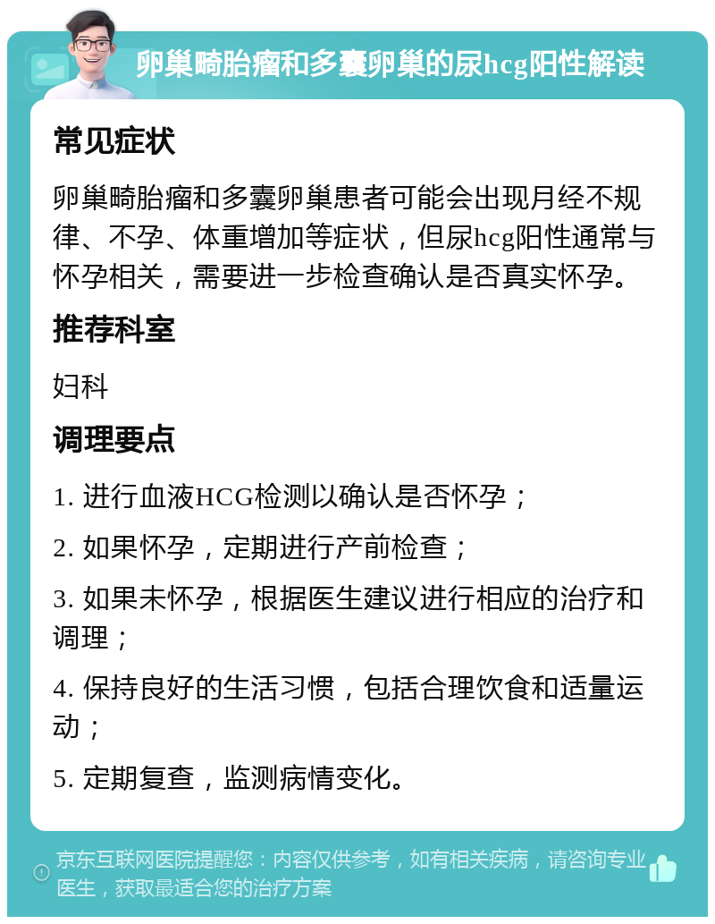 卵巢畸胎瘤和多囊卵巢的尿hcg阳性解读 常见症状 卵巢畸胎瘤和多囊卵巢患者可能会出现月经不规律、不孕、体重增加等症状，但尿hcg阳性通常与怀孕相关，需要进一步检查确认是否真实怀孕。 推荐科室 妇科 调理要点 1. 进行血液HCG检测以确认是否怀孕； 2. 如果怀孕，定期进行产前检查； 3. 如果未怀孕，根据医生建议进行相应的治疗和调理； 4. 保持良好的生活习惯，包括合理饮食和适量运动； 5. 定期复查，监测病情变化。