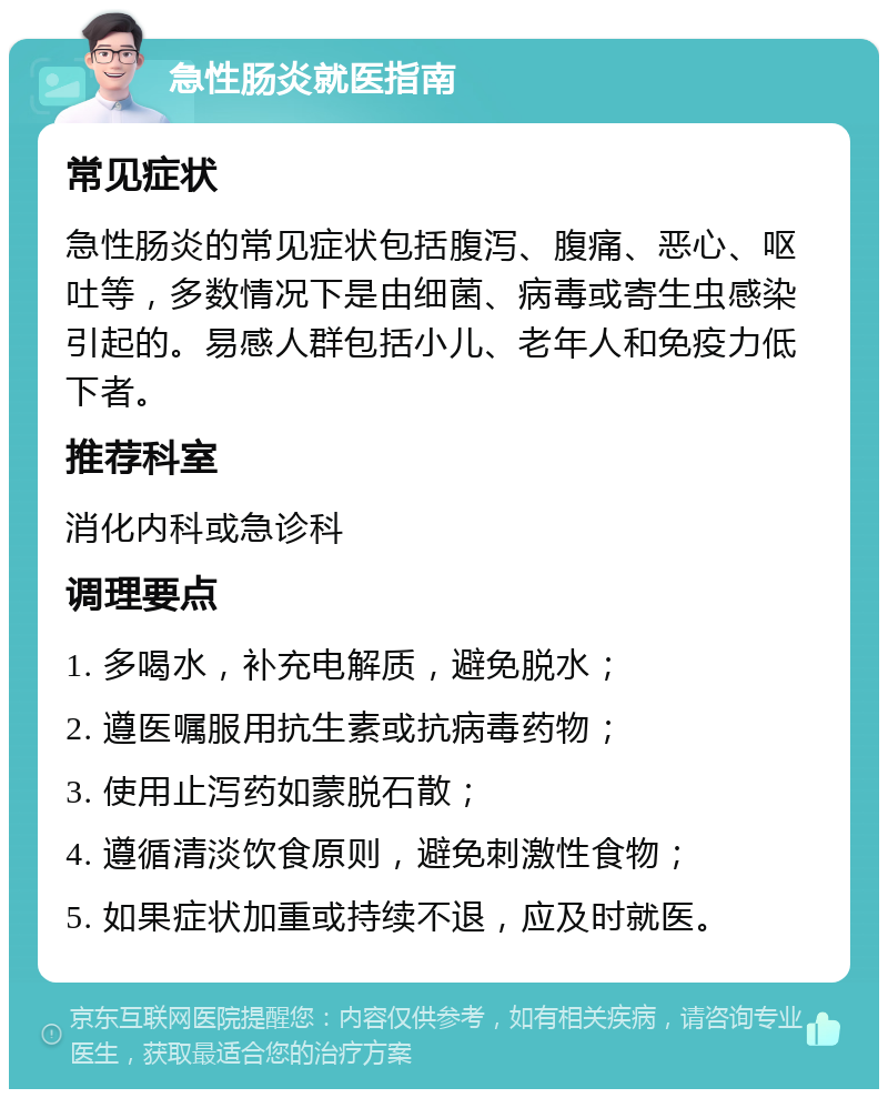 急性肠炎就医指南 常见症状 急性肠炎的常见症状包括腹泻、腹痛、恶心、呕吐等，多数情况下是由细菌、病毒或寄生虫感染引起的。易感人群包括小儿、老年人和免疫力低下者。 推荐科室 消化内科或急诊科 调理要点 1. 多喝水，补充电解质，避免脱水； 2. 遵医嘱服用抗生素或抗病毒药物； 3. 使用止泻药如蒙脱石散； 4. 遵循清淡饮食原则，避免刺激性食物； 5. 如果症状加重或持续不退，应及时就医。