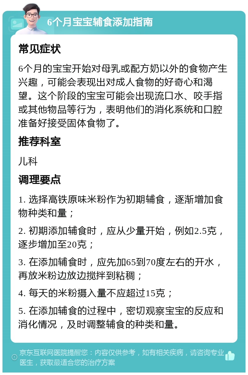 6个月宝宝辅食添加指南 常见症状 6个月的宝宝开始对母乳或配方奶以外的食物产生兴趣，可能会表现出对成人食物的好奇心和渴望。这个阶段的宝宝可能会出现流口水、咬手指或其他物品等行为，表明他们的消化系统和口腔准备好接受固体食物了。 推荐科室 儿科 调理要点 1. 选择高铁原味米粉作为初期辅食，逐渐增加食物种类和量； 2. 初期添加辅食时，应从少量开始，例如2.5克，逐步增加至20克； 3. 在添加辅食时，应先加65到70度左右的开水，再放米粉边放边搅拌到粘稠； 4. 每天的米粉摄入量不应超过15克； 5. 在添加辅食的过程中，密切观察宝宝的反应和消化情况，及时调整辅食的种类和量。