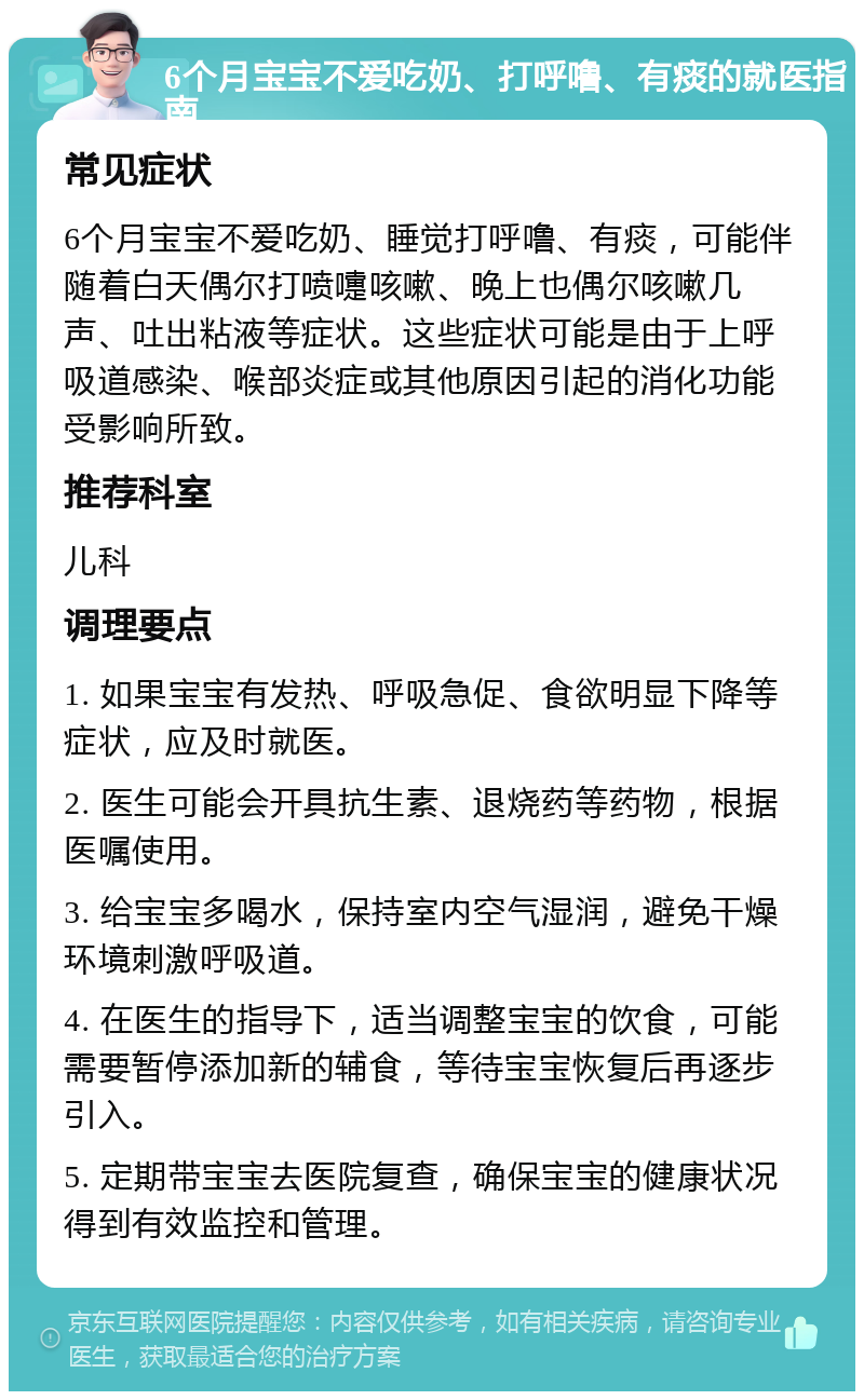 6个月宝宝不爱吃奶、打呼噜、有痰的就医指南 常见症状 6个月宝宝不爱吃奶、睡觉打呼噜、有痰，可能伴随着白天偶尔打喷嚏咳嗽、晚上也偶尔咳嗽几声、吐出粘液等症状。这些症状可能是由于上呼吸道感染、喉部炎症或其他原因引起的消化功能受影响所致。 推荐科室 儿科 调理要点 1. 如果宝宝有发热、呼吸急促、食欲明显下降等症状，应及时就医。 2. 医生可能会开具抗生素、退烧药等药物，根据医嘱使用。 3. 给宝宝多喝水，保持室内空气湿润，避免干燥环境刺激呼吸道。 4. 在医生的指导下，适当调整宝宝的饮食，可能需要暂停添加新的辅食，等待宝宝恢复后再逐步引入。 5. 定期带宝宝去医院复查，确保宝宝的健康状况得到有效监控和管理。