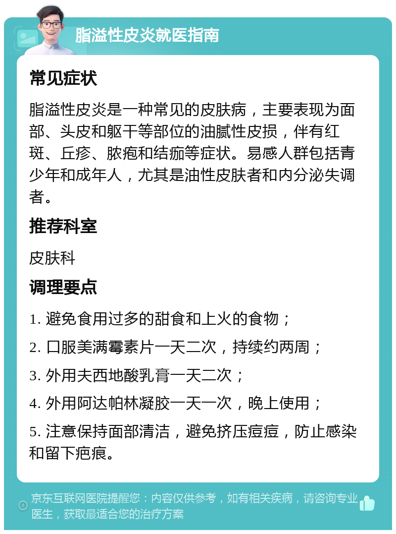 脂溢性皮炎就医指南 常见症状 脂溢性皮炎是一种常见的皮肤病，主要表现为面部、头皮和躯干等部位的油腻性皮损，伴有红斑、丘疹、脓疱和结痂等症状。易感人群包括青少年和成年人，尤其是油性皮肤者和内分泌失调者。 推荐科室 皮肤科 调理要点 1. 避免食用过多的甜食和上火的食物； 2. 口服美满霉素片一天二次，持续约两周； 3. 外用夫西地酸乳膏一天二次； 4. 外用阿达帕林凝胶一天一次，晚上使用； 5. 注意保持面部清洁，避免挤压痘痘，防止感染和留下疤痕。