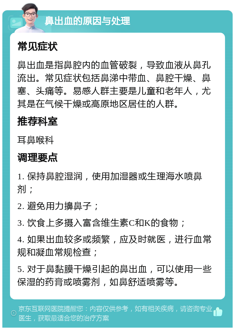 鼻出血的原因与处理 常见症状 鼻出血是指鼻腔内的血管破裂，导致血液从鼻孔流出。常见症状包括鼻涕中带血、鼻腔干燥、鼻塞、头痛等。易感人群主要是儿童和老年人，尤其是在气候干燥或高原地区居住的人群。 推荐科室 耳鼻喉科 调理要点 1. 保持鼻腔湿润，使用加湿器或生理海水喷鼻剂； 2. 避免用力擤鼻子； 3. 饮食上多摄入富含维生素C和K的食物； 4. 如果出血较多或频繁，应及时就医，进行血常规和凝血常规检查； 5. 对于鼻黏膜干燥引起的鼻出血，可以使用一些保湿的药膏或喷雾剂，如鼻舒适喷雾等。