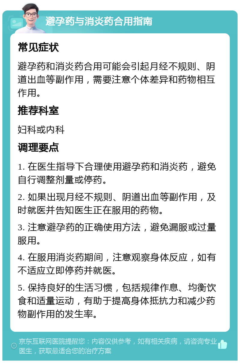 避孕药与消炎药合用指南 常见症状 避孕药和消炎药合用可能会引起月经不规则、阴道出血等副作用，需要注意个体差异和药物相互作用。 推荐科室 妇科或内科 调理要点 1. 在医生指导下合理使用避孕药和消炎药，避免自行调整剂量或停药。 2. 如果出现月经不规则、阴道出血等副作用，及时就医并告知医生正在服用的药物。 3. 注意避孕药的正确使用方法，避免漏服或过量服用。 4. 在服用消炎药期间，注意观察身体反应，如有不适应立即停药并就医。 5. 保持良好的生活习惯，包括规律作息、均衡饮食和适量运动，有助于提高身体抵抗力和减少药物副作用的发生率。