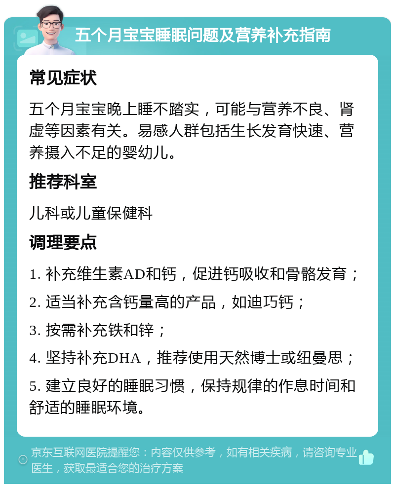 五个月宝宝睡眠问题及营养补充指南 常见症状 五个月宝宝晚上睡不踏实，可能与营养不良、肾虚等因素有关。易感人群包括生长发育快速、营养摄入不足的婴幼儿。 推荐科室 儿科或儿童保健科 调理要点 1. 补充维生素AD和钙，促进钙吸收和骨骼发育； 2. 适当补充含钙量高的产品，如迪巧钙； 3. 按需补充铁和锌； 4. 坚持补充DHA，推荐使用天然博士或纽曼思； 5. 建立良好的睡眠习惯，保持规律的作息时间和舒适的睡眠环境。