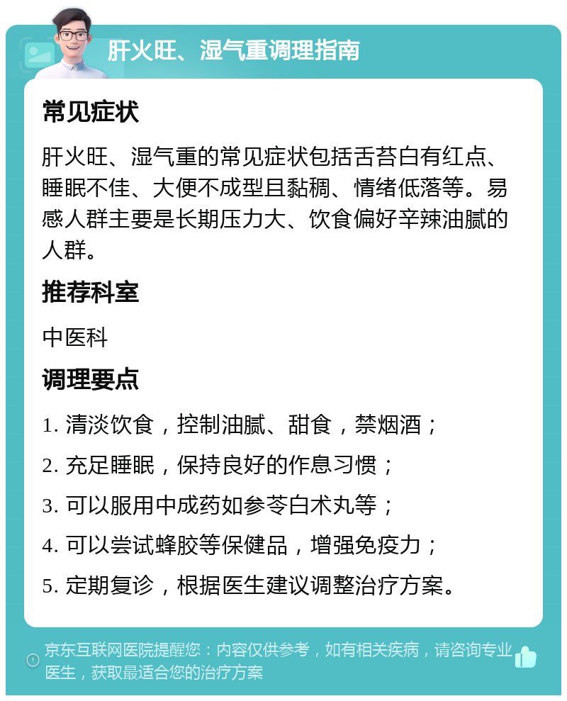 肝火旺、湿气重调理指南 常见症状 肝火旺、湿气重的常见症状包括舌苔白有红点、睡眠不佳、大便不成型且黏稠、情绪低落等。易感人群主要是长期压力大、饮食偏好辛辣油腻的人群。 推荐科室 中医科 调理要点 1. 清淡饮食，控制油腻、甜食，禁烟酒； 2. 充足睡眠，保持良好的作息习惯； 3. 可以服用中成药如参苓白术丸等； 4. 可以尝试蜂胶等保健品，增强免疫力； 5. 定期复诊，根据医生建议调整治疗方案。