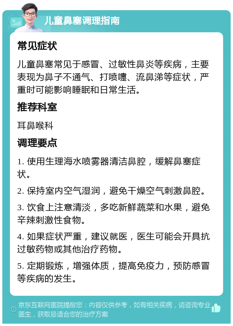 儿童鼻塞调理指南 常见症状 儿童鼻塞常见于感冒、过敏性鼻炎等疾病，主要表现为鼻子不通气、打喷嚏、流鼻涕等症状，严重时可能影响睡眠和日常生活。 推荐科室 耳鼻喉科 调理要点 1. 使用生理海水喷雾器清洁鼻腔，缓解鼻塞症状。 2. 保持室内空气湿润，避免干燥空气刺激鼻腔。 3. 饮食上注意清淡，多吃新鲜蔬菜和水果，避免辛辣刺激性食物。 4. 如果症状严重，建议就医，医生可能会开具抗过敏药物或其他治疗药物。 5. 定期锻炼，增强体质，提高免疫力，预防感冒等疾病的发生。