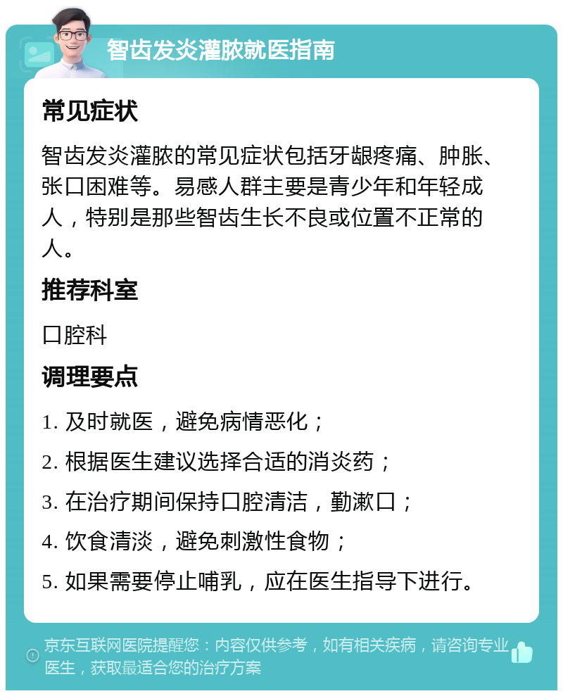 智齿发炎灌脓就医指南 常见症状 智齿发炎灌脓的常见症状包括牙龈疼痛、肿胀、张口困难等。易感人群主要是青少年和年轻成人，特别是那些智齿生长不良或位置不正常的人。 推荐科室 口腔科 调理要点 1. 及时就医，避免病情恶化； 2. 根据医生建议选择合适的消炎药； 3. 在治疗期间保持口腔清洁，勤漱口； 4. 饮食清淡，避免刺激性食物； 5. 如果需要停止哺乳，应在医生指导下进行。