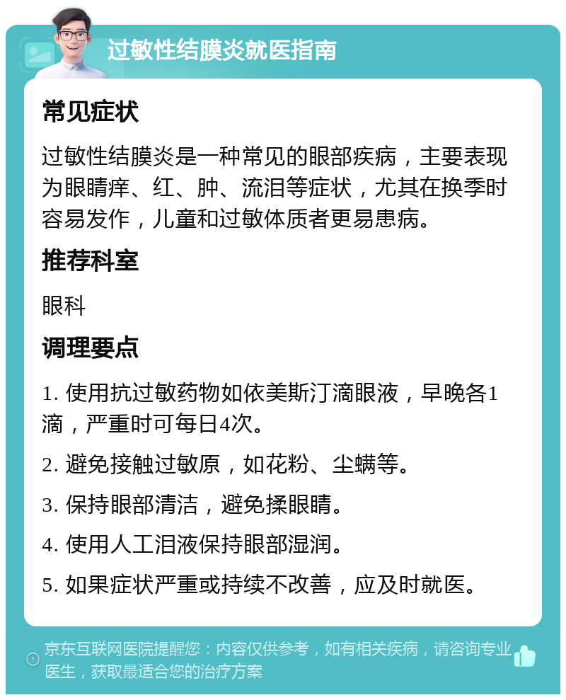 过敏性结膜炎就医指南 常见症状 过敏性结膜炎是一种常见的眼部疾病，主要表现为眼睛痒、红、肿、流泪等症状，尤其在换季时容易发作，儿童和过敏体质者更易患病。 推荐科室 眼科 调理要点 1. 使用抗过敏药物如依美斯汀滴眼液，早晚各1滴，严重时可每日4次。 2. 避免接触过敏原，如花粉、尘螨等。 3. 保持眼部清洁，避免揉眼睛。 4. 使用人工泪液保持眼部湿润。 5. 如果症状严重或持续不改善，应及时就医。