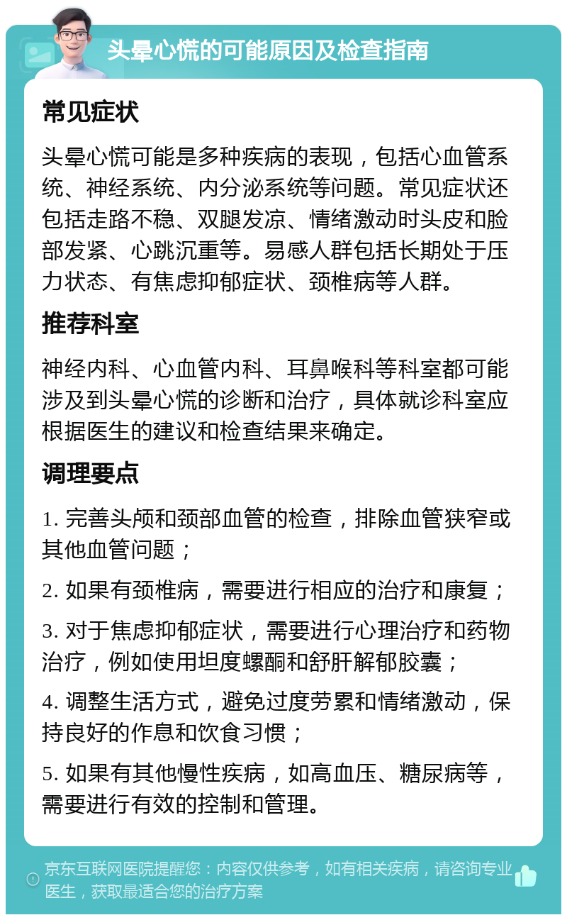 头晕心慌的可能原因及检查指南 常见症状 头晕心慌可能是多种疾病的表现，包括心血管系统、神经系统、内分泌系统等问题。常见症状还包括走路不稳、双腿发凉、情绪激动时头皮和脸部发紧、心跳沉重等。易感人群包括长期处于压力状态、有焦虑抑郁症状、颈椎病等人群。 推荐科室 神经内科、心血管内科、耳鼻喉科等科室都可能涉及到头晕心慌的诊断和治疗，具体就诊科室应根据医生的建议和检查结果来确定。 调理要点 1. 完善头颅和颈部血管的检查，排除血管狭窄或其他血管问题； 2. 如果有颈椎病，需要进行相应的治疗和康复； 3. 对于焦虑抑郁症状，需要进行心理治疗和药物治疗，例如使用坦度螺酮和舒肝解郁胶囊； 4. 调整生活方式，避免过度劳累和情绪激动，保持良好的作息和饮食习惯； 5. 如果有其他慢性疾病，如高血压、糖尿病等，需要进行有效的控制和管理。