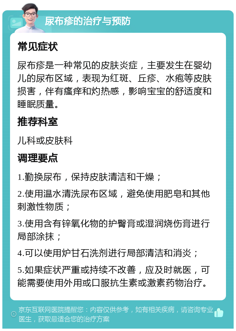 尿布疹的治疗与预防 常见症状 尿布疹是一种常见的皮肤炎症，主要发生在婴幼儿的尿布区域，表现为红斑、丘疹、水疱等皮肤损害，伴有瘙痒和灼热感，影响宝宝的舒适度和睡眠质量。 推荐科室 儿科或皮肤科 调理要点 1.勤换尿布，保持皮肤清洁和干燥； 2.使用温水清洗尿布区域，避免使用肥皂和其他刺激性物质； 3.使用含有锌氧化物的护臀膏或湿润烧伤膏进行局部涂抹； 4.可以使用炉甘石洗剂进行局部清洁和消炎； 5.如果症状严重或持续不改善，应及时就医，可能需要使用外用或口服抗生素或激素药物治疗。